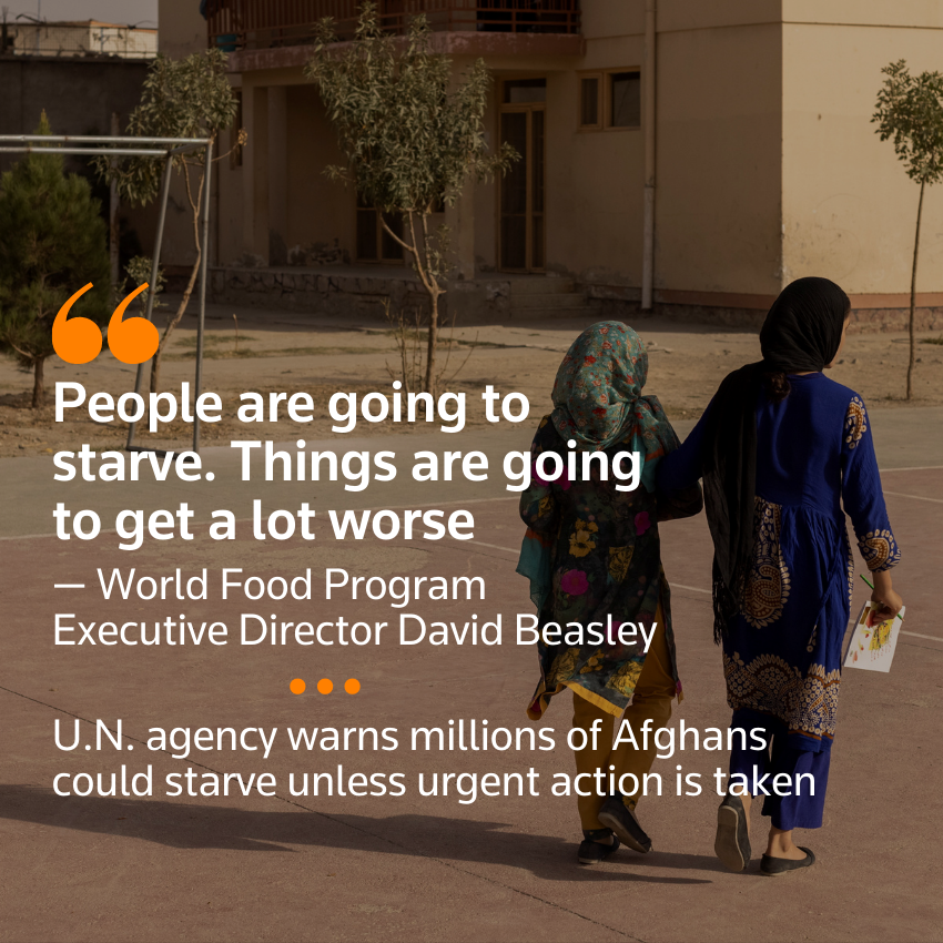"La gente se va a morir de hambre. Las cosas van a empeorar mucho" - David Beasley, Director Ejecutivo del Programa Mundial de Alimentos.  La agencia de la ONU advierte que millones de afganos podrían morir de hambre a menos que se tomen medidas urgentes